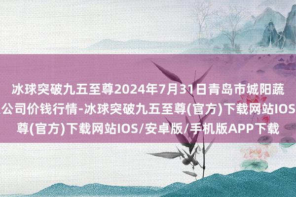 冰球突破九五至尊2024年7月31日青岛市城阳蔬菜水家具批发阛阓有限公司价钱行情-冰球突破九五至尊(官方)下载网站IOS/安卓版/手机版APP下载