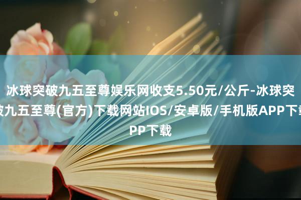 冰球突破九五至尊娱乐网收支5.50元/公斤-冰球突破九五至尊(官方)下载网站IOS/安卓版/手机版APP下载