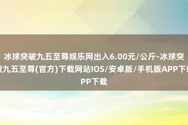 冰球突破九五至尊娱乐网出入6.00元/公斤-冰球突破九五至尊(官方)下载网站IOS/安卓版/手机版APP下载