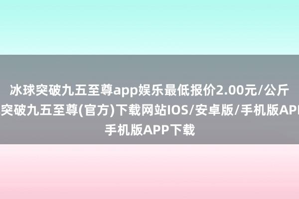 冰球突破九五至尊app娱乐最低报价2.00元/公斤-冰球突破九五至尊(官方)下载网站IOS/安卓版/手机版APP下载