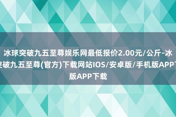 冰球突破九五至尊娱乐网最低报价2.00元/公斤-冰球突破九五至尊(官方)下载网站IOS/安卓版/手机版APP下载