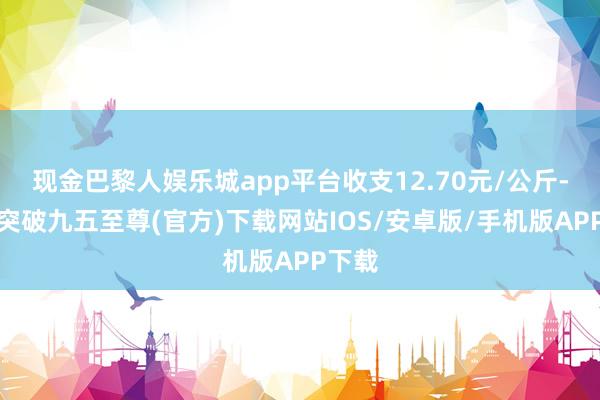 现金巴黎人娱乐城app平台收支12.70元/公斤-冰球突破九五至尊(官方)下载网站IOS/安卓版/手机版APP下载