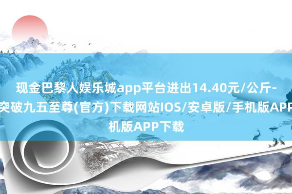 现金巴黎人娱乐城app平台进出14.40元/公斤-冰球突破九五至尊(官方)下载网站IOS/安卓版/手机版APP下载