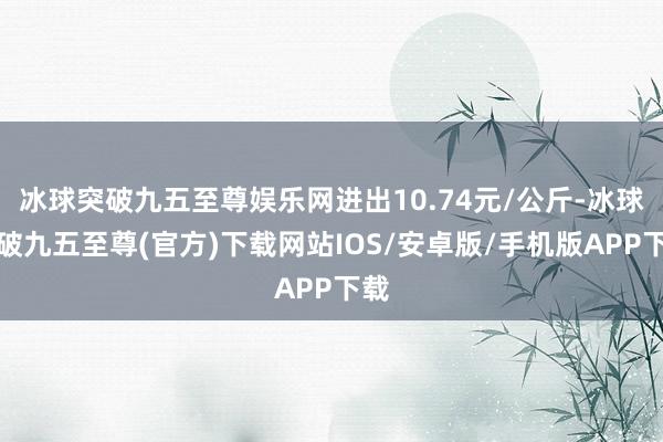冰球突破九五至尊娱乐网进出10.74元/公斤-冰球突破九五至尊(官方)下载网站IOS/安卓版/手机版APP下载